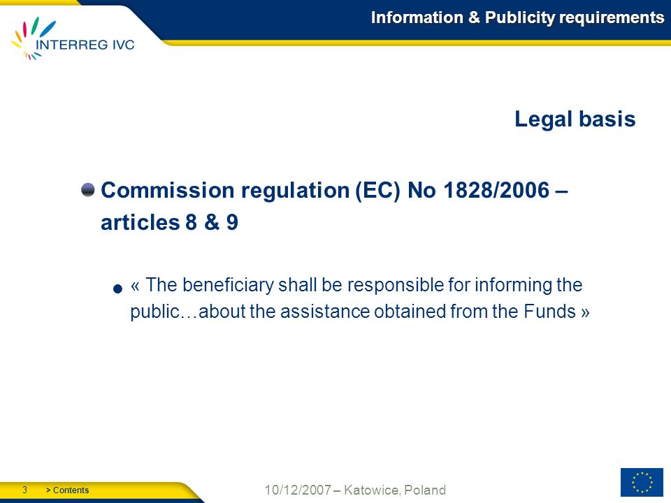 > Contents 3 10/12/2007 – Katowice, Poland Information & Publicity requirements Legal basis Commission regulation (EC) No 1828/2006 – articles 8 & 9 « The beneficiary shall be responsible for informing the public…about the assistance obtained from the Funds »