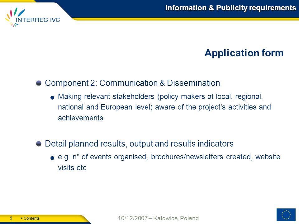 > Contents 5 10/12/2007 – Katowice, Poland Information & Publicity requirements Application form Component 2: Communication & Dissemination Making relevant stakeholders (policy makers at local, regional, national and European level) aware of the projects activities and achievements Detail planned results, output and results indicators e.g.