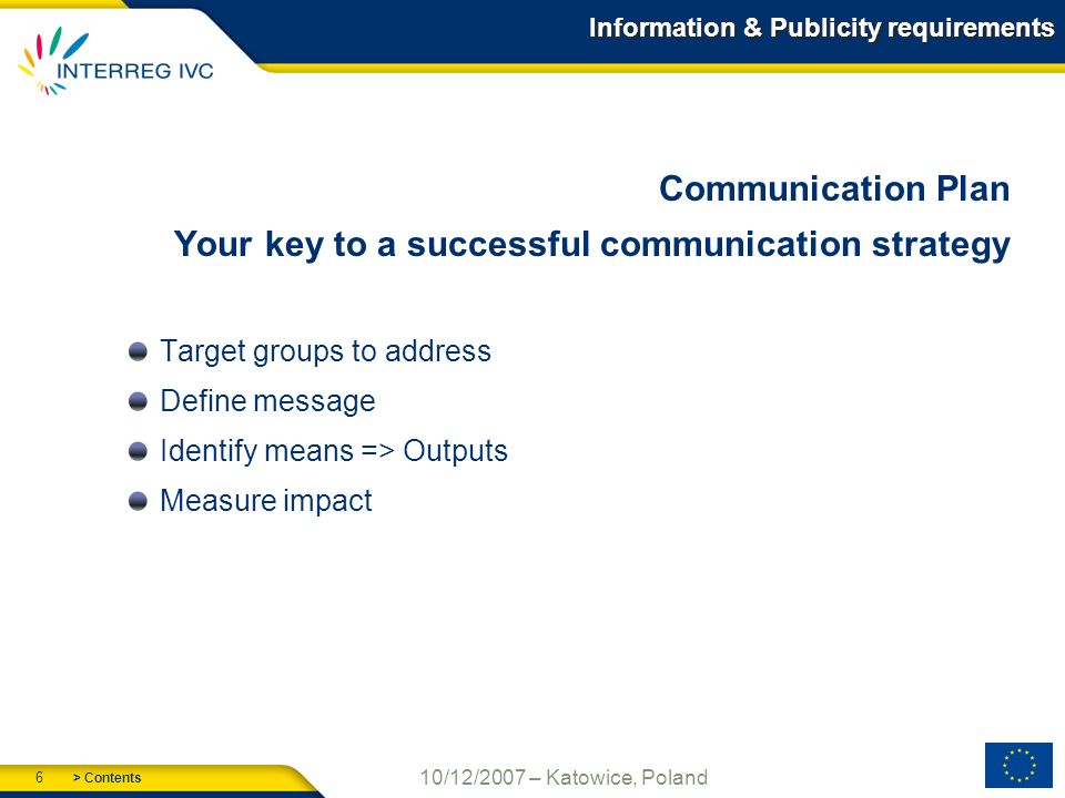 > Contents 6 10/12/2007 – Katowice, Poland Information & Publicity requirements Communication Plan Your key to a successful communication strategy Target groups to address Define message Identify means => Outputs Measure impact