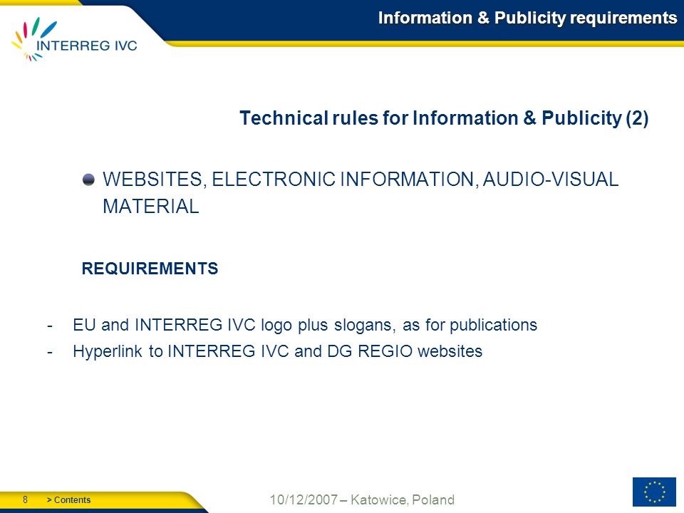 > Contents 8 10/12/2007 – Katowice, Poland Information & Publicity requirements Technical rules for Information & Publicity (2) WEBSITES, ELECTRONIC INFORMATION, AUDIO-VISUAL MATERIAL REQUIREMENTS -EU and INTERREG IVC logo plus slogans, as for publications -Hyperlink to INTERREG IVC and DG REGIO websites