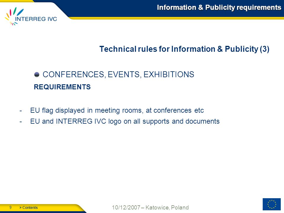 > Contents 9 10/12/2007 – Katowice, Poland Information & Publicity requirements Technical rules for Information & Publicity (3) CONFERENCES, EVENTS, EXHIBITIONS REQUIREMENTS -EU flag displayed in meeting rooms, at conferences etc -EU and INTERREG IVC logo on all supports and documents