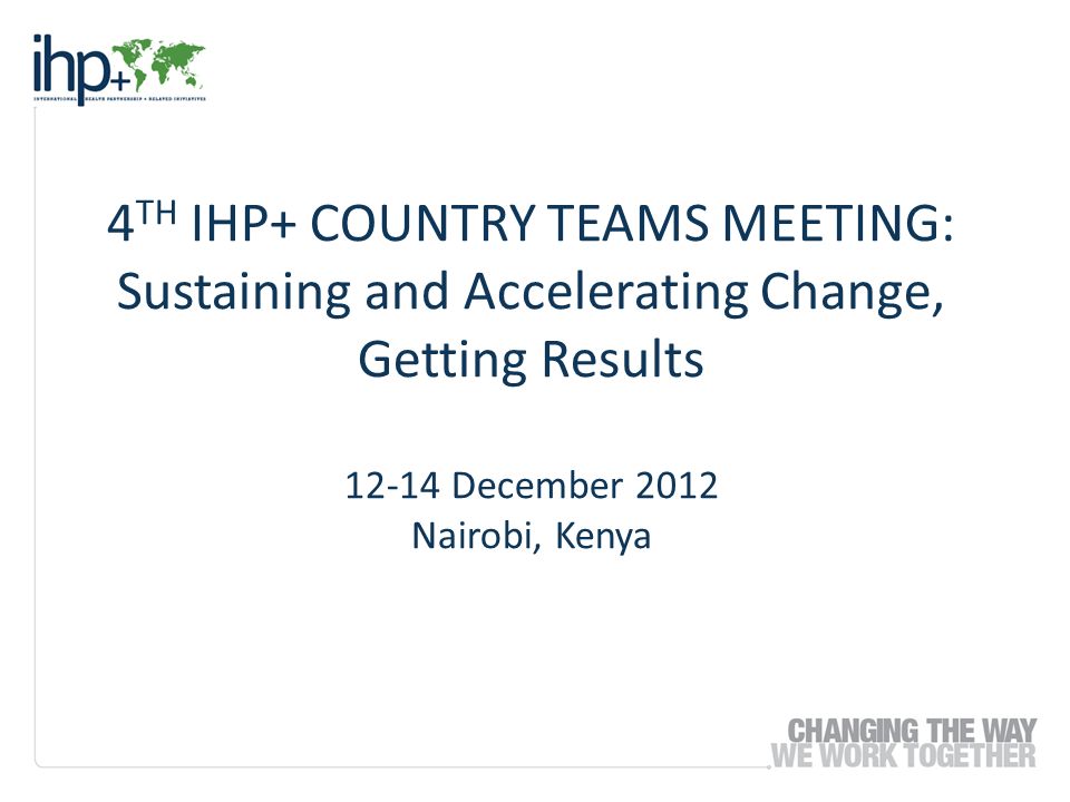 4 TH IHP+ COUNTRY TEAMS MEETING: Sustaining and Accelerating Change, Getting Results December 2012 Nairobi, Kenya