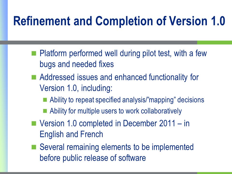 Refinement and Completion of Version 1.0 Platform performed well during pilot test, with a few bugs and needed fixes Addressed issues and enhanced functionality for Version 1.0, including: Ability to repeat specified analysis/mapping decisions Ability for multiple users to work collaboratively Version 1.0 completed in December 2011 – in English and French Several remaining elements to be implemented before public release of software