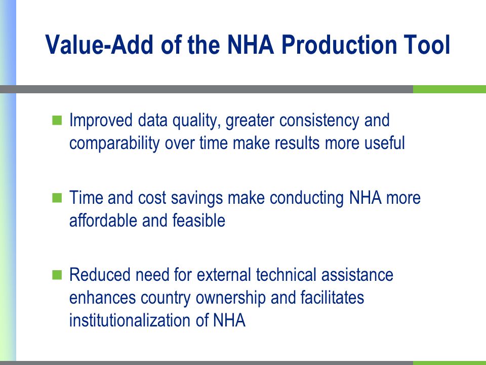 Value-Add of the NHA Production Tool Improved data quality, greater consistency and comparability over time make results more useful Time and cost savings make conducting NHA more affordable and feasible Reduced need for external technical assistance enhances country ownership and facilitates institutionalization of NHA
