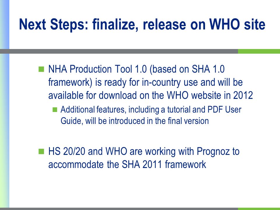 Next Steps: finalize, release on WHO site NHA Production Tool 1.0 (based on SHA 1.0 framework) is ready for in-country use and will be available for download on the WHO website in 2012 Additional features, including a tutorial and PDF User Guide, will be introduced in the final version HS 20/20 and WHO are working with Prognoz to accommodate the SHA 2011 framework