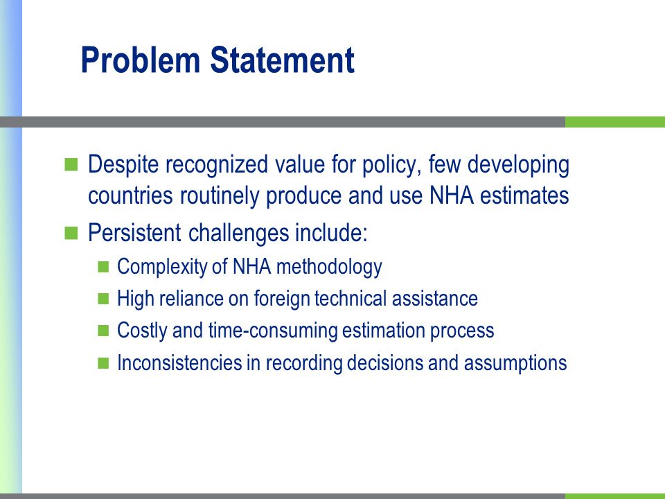 Problem Statement Despite recognized value for policy, few developing countries routinely produce and use NHA estimates Persistent challenges include: Complexity of NHA methodology High reliance on foreign technical assistance Costly and time-consuming estimation process Inconsistencies in recording decisions and assumptions