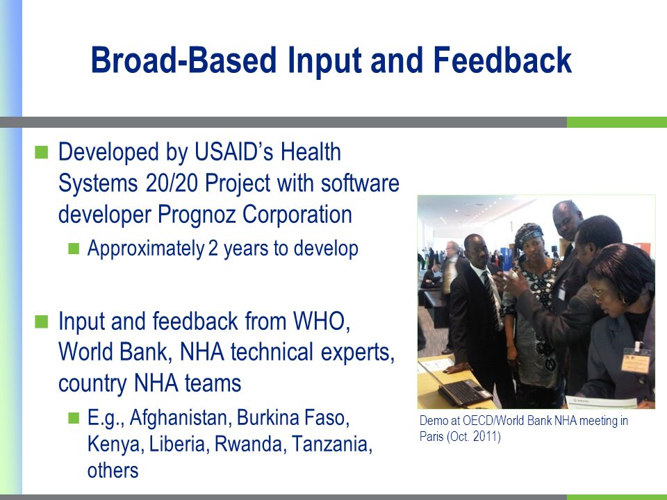 Broad-Based Input and Feedback Developed by USAIDs Health Systems 20/20 Project with software developer Prognoz Corporation Approximately 2 years to develop Input and feedback from WHO, World Bank, NHA technical experts, country NHA teams E.g., Afghanistan, Burkina Faso, Kenya, Liberia, Rwanda, Tanzania, others Demo at OECD/World Bank NHA meeting in Paris (Oct.