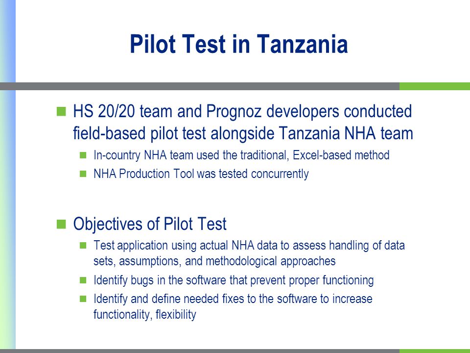 Pilot Test in Tanzania HS 20/20 team and Prognoz developers conducted field-based pilot test alongside Tanzania NHA team In-country NHA team used the traditional, Excel-based method NHA Production Tool was tested concurrently Objectives of Pilot Test Test application using actual NHA data to assess handling of data sets, assumptions, and methodological approaches Identify bugs in the software that prevent proper functioning Identify and define needed fixes to the software to increase functionality, flexibility
