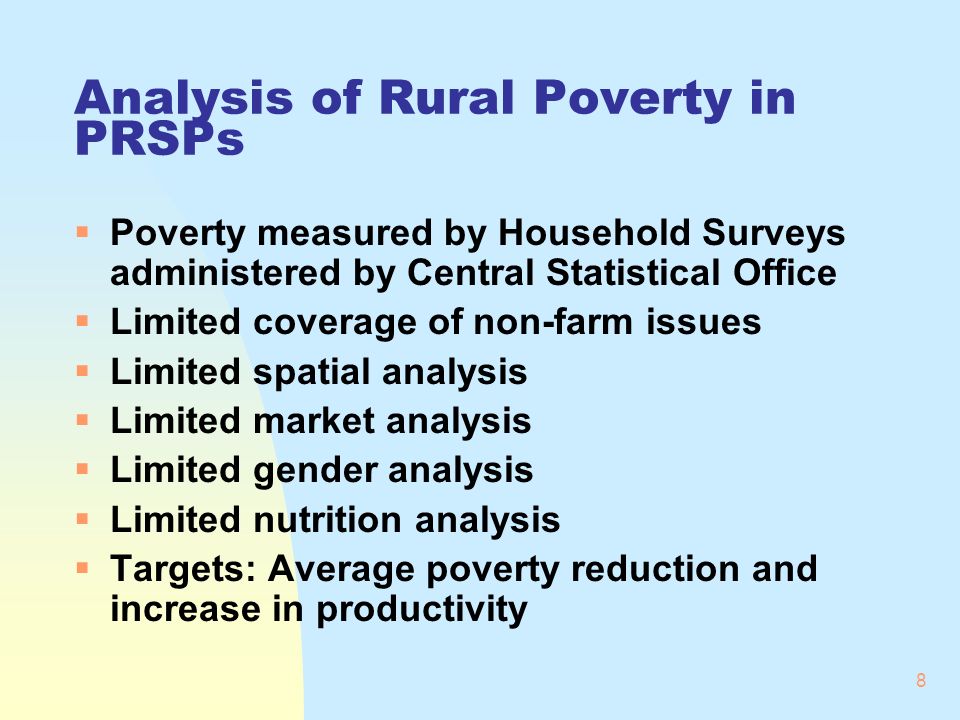 8 Analysis of Rural Poverty in PRSPs Poverty measured by Household Surveys administered by Central Statistical Office Limited coverage of non-farm issues Limited spatial analysis Limited market analysis Limited gender analysis Limited nutrition analysis Targets: Average poverty reduction and increase in productivity