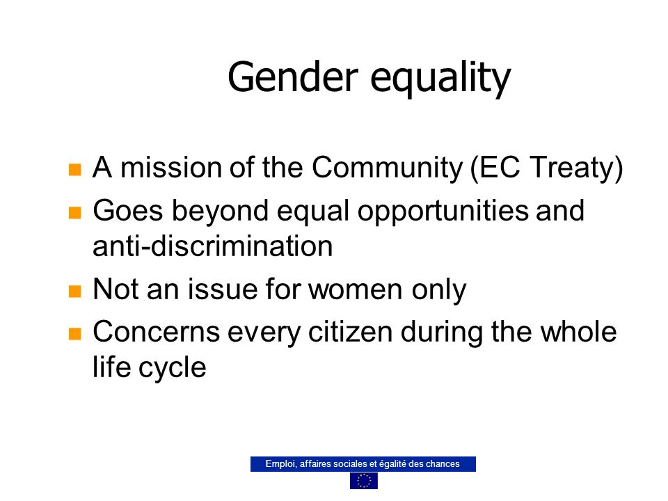Emploi, affaires sociales et égalité des chances Gender equality n A mission of the Community (EC Treaty) n Goes beyond equal opportunities and anti-discrimination n Not an issue for women only n Concerns every citizen during the whole life cycle