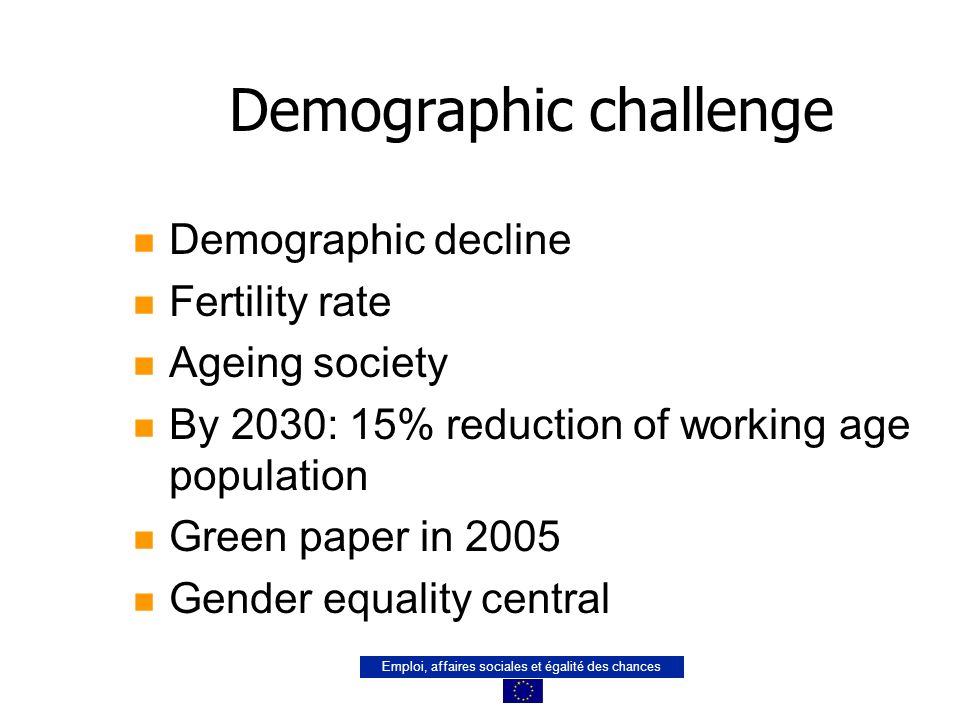 Emploi, affaires sociales et égalité des chances Demographic challenge n Demographic decline n Fertility rate n Ageing society n By 2030: 15% reduction of working age population n Green paper in 2005 n Gender equality central