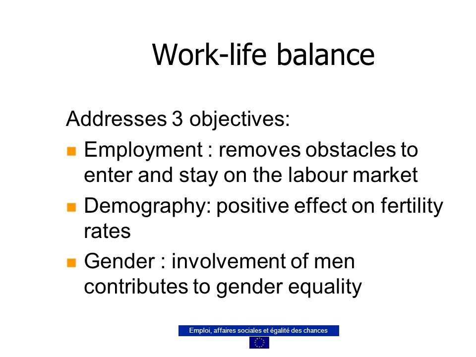 Emploi, affaires sociales et égalité des chances Work-life balance Addresses 3 objectives: n Employment : removes obstacles to enter and stay on the labour market n Demography: positive effect on fertility rates n Gender : involvement of men contributes to gender equality