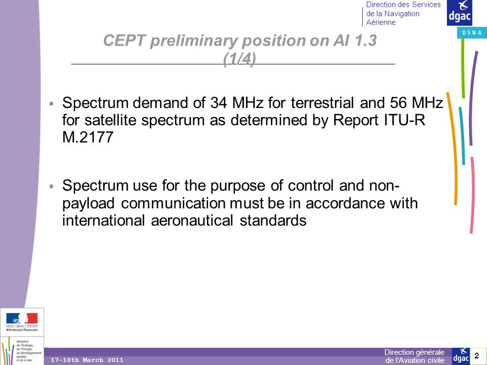 2 2 Direction générale de lAviation civile Direction des Services de la Navigation Aérienne 17-18th March 2011 CEPT preliminary position on AI 1.3 (1/4) Spectrum demand of 34 MHz for terrestrial and 56 MHz for satellite spectrum as determined by Report ITU-R M.2177 Spectrum use for the purpose of control and non- payload communication must be in accordance with international aeronautical standards