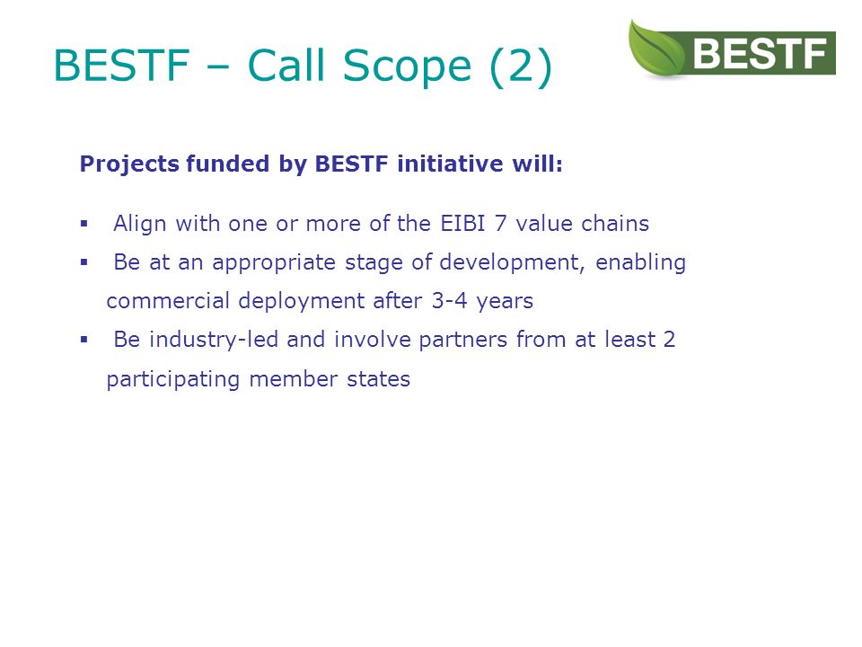 BESTF – Call Scope (2) Projects funded by BESTF initiative will: Align with one or more of the EIBI 7 value chains Be at an appropriate stage of development, enabling commercial deployment after 3-4 years Be industry-led and involve partners from at least 2 participating member states