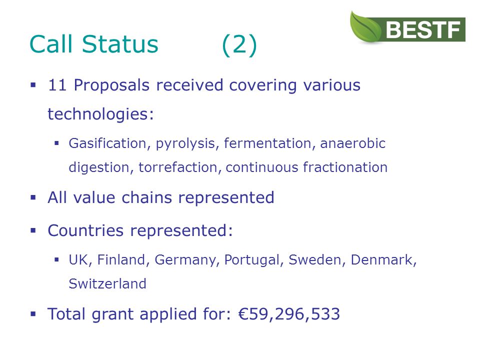 11 Proposals received covering various technologies: Gasification, pyrolysis, fermentation, anaerobic digestion, torrefaction, continuous fractionation All value chains represented Countries represented: UK, Finland, Germany, Portugal, Sweden, Denmark, Switzerland Total grant applied for: 59,296,533 Call Status(2)