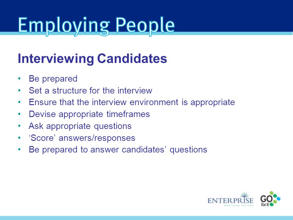 Be prepared Set a structure for the interview Ensure that the interview environment is appropriate Devise appropriate timeframes Ask appropriate questions Score answers/responses Be prepared to answer candidates questions Interviewing Candidates
