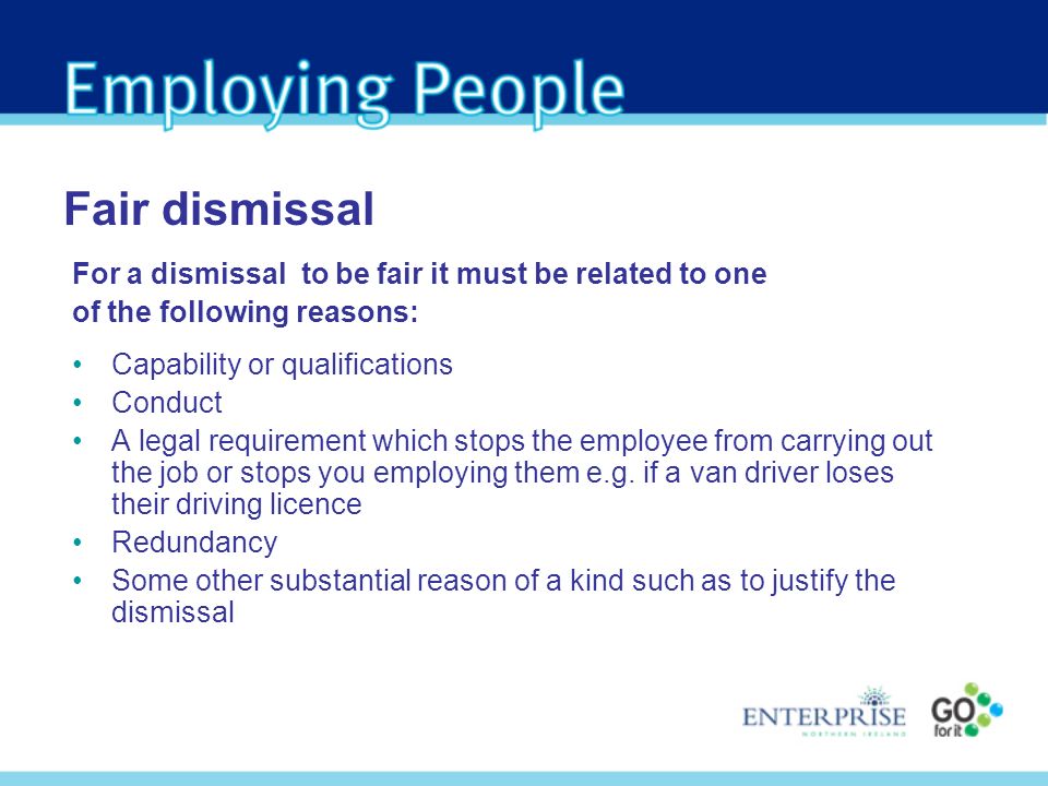 For a dismissal to be fair it must be related to one of the following reasons: Capability or qualifications Conduct A legal requirement which stops the employee from carrying out the job or stops you employing them e.g.