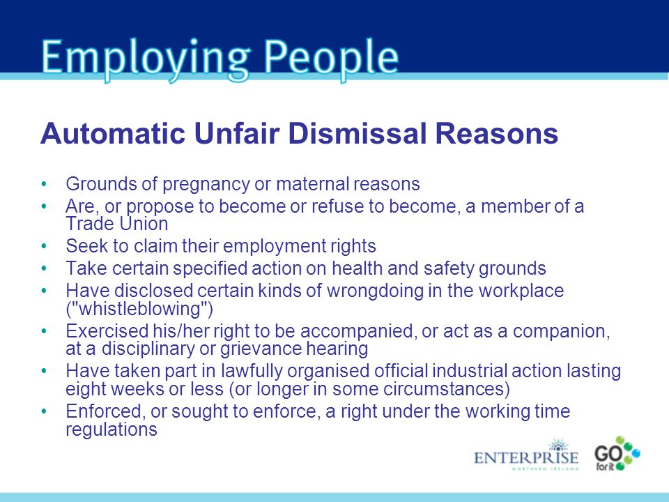 Grounds of pregnancy or maternal reasons Are, or propose to become or refuse to become, a member of a Trade Union Seek to claim their employment rights Take certain specified action on health and safety grounds Have disclosed certain kinds of wrongdoing in the workplace ( whistleblowing ) Exercised his/her right to be accompanied, or act as a companion, at a disciplinary or grievance hearing Have taken part in lawfully organised official industrial action lasting eight weeks or less (or longer in some circumstances) Enforced, or sought to enforce, a right under the working time regulations Automatic Unfair Dismissal Reasons