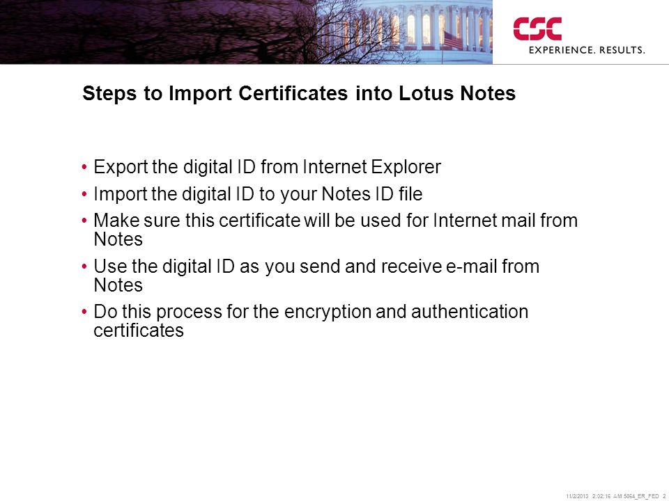 11/2/2013 2:02:38 AM 5864_ER_FED 2 Steps to Import Certificates into Lotus Notes Export the digital ID from Internet Explorer Import the digital ID to your Notes ID file Make sure this certificate will be used for Internet mail from Notes Use the digital ID as you send and receive  from Notes Do this process for the encryption and authentication certificates