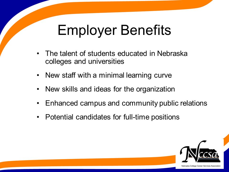 Employer Benefits The talent of students educated in Nebraska colleges and universities New staff with a minimal learning curve New skills and ideas for the organization Enhanced campus and community public relations Potential candidates for full-time positions