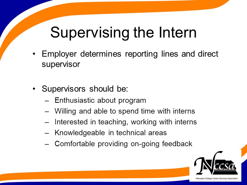 Supervising the Intern Employer determines reporting lines and direct supervisor Supervisors should be: – Enthusiastic about program – Willing and able to spend time with interns – Interested in teaching, working with interns – Knowledgeable in technical areas – Comfortable providing on-going feedback