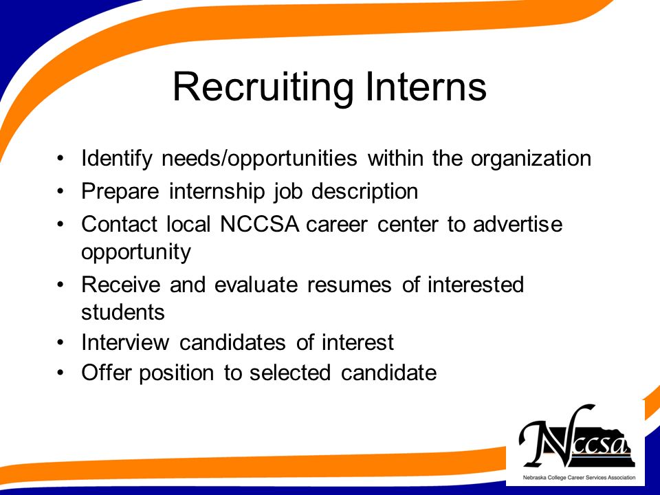 Recruiting Interns Identify needs/opportunities within the organization Prepare internship job description Contact local NCCSA career center to advertise opportunity Receive and evaluate resumes of interested students Interview candidates of interest Offer position to selected candidate