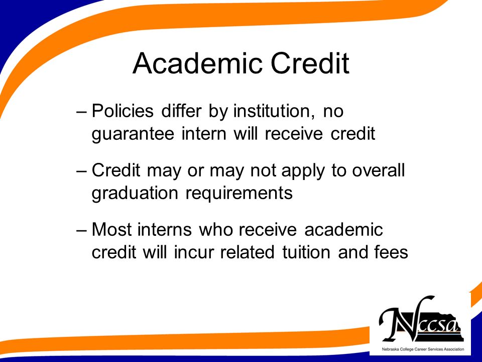Academic Credit –Policies differ by institution, no guarantee intern will receive credit –Credit may or may not apply to overall graduation requirements –Most interns who receive academic credit will incur related tuition and fees