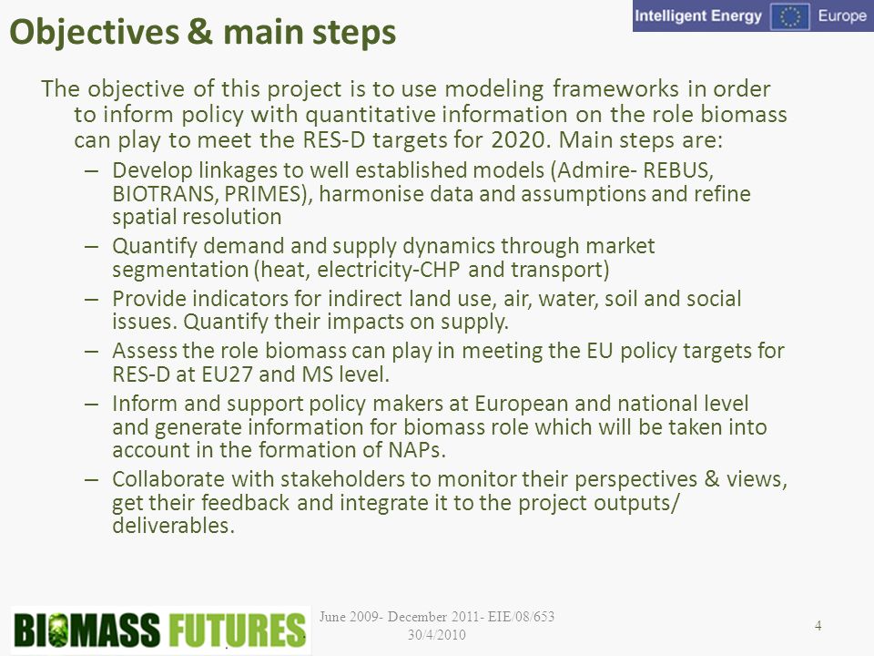 June December EIE/08/653 30/4/2010 Objectives & main steps The objective of this project is to use modeling frameworks in order to inform policy with quantitative information on the role biomass can play to meet the RES-D targets for 2020.