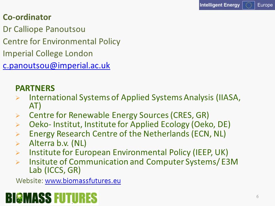 Website:   Co-ordinator Dr Calliope Panoutsou Centre for Environmental Policy Imperial College London 6 PARTNERS International Systems of Applied Systems Analysis (IIASA, AT) Centre for Renewable Energy Sources (CRES, GR) Oeko- Institut, Institute for Applied Ecology (Oeko, DE) Energy Research Centre of the Netherlands (ECN, NL) Alterra b.v.