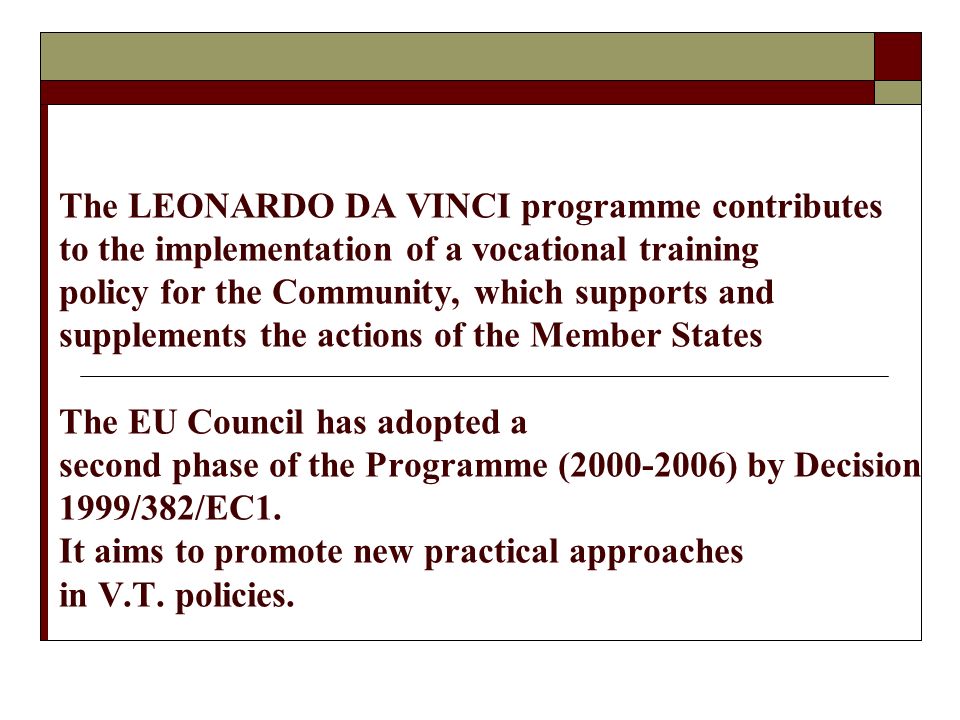 The LEONARDO DA VINCI programme contributes to the implementation of a vocational training policy for the Community, which supports and supplements the actions of the Member States The EU Council has adopted a second phase of the Programme ( ) by Decision 1999/382/EC1.