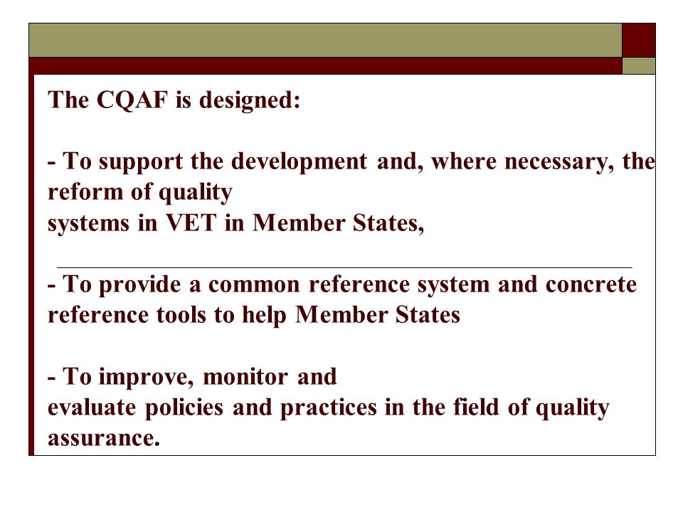 The CQAF is designed: - To support the development and, where necessary, the reform of quality systems in VET in Member States, - To provide a common reference system and concrete reference tools to help Member States - To improve, monitor and evaluate policies and practices in the field of quality assurance.