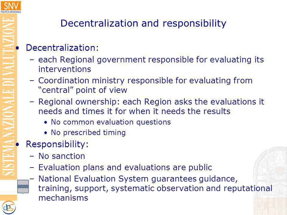 Decentralization and responsibility Decentralization: –each Regional government responsible for evaluating its interventions –Coordination ministry responsible for evaluating from central point of view –Regional ownership: each Region asks the evaluations it needs and times it for when it needs the results No common evaluation questions No prescribed timing Responsibility: –No sanction –Evaluation plans and evaluations are public –National Evaluation System guarantees guidance, training, support, systematic observation and reputational mechanisms