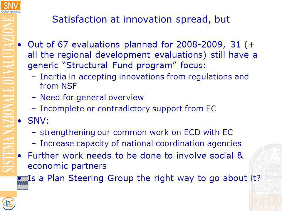 Satisfaction at innovation spread, but Out of 67 evaluations planned for , 31 (+ all the regional development evaluations) still have a generic Structural Fund program focus: –Inertia in accepting innovations from regulations and from NSF –Need for general overview –Incomplete or contradictory support from EC SNV: –strengthening our common work on ECD with EC –Increase capacity of national coordination agencies Further work needs to be done to involve social & economic partners Is a Plan Steering Group the right way to go about it
