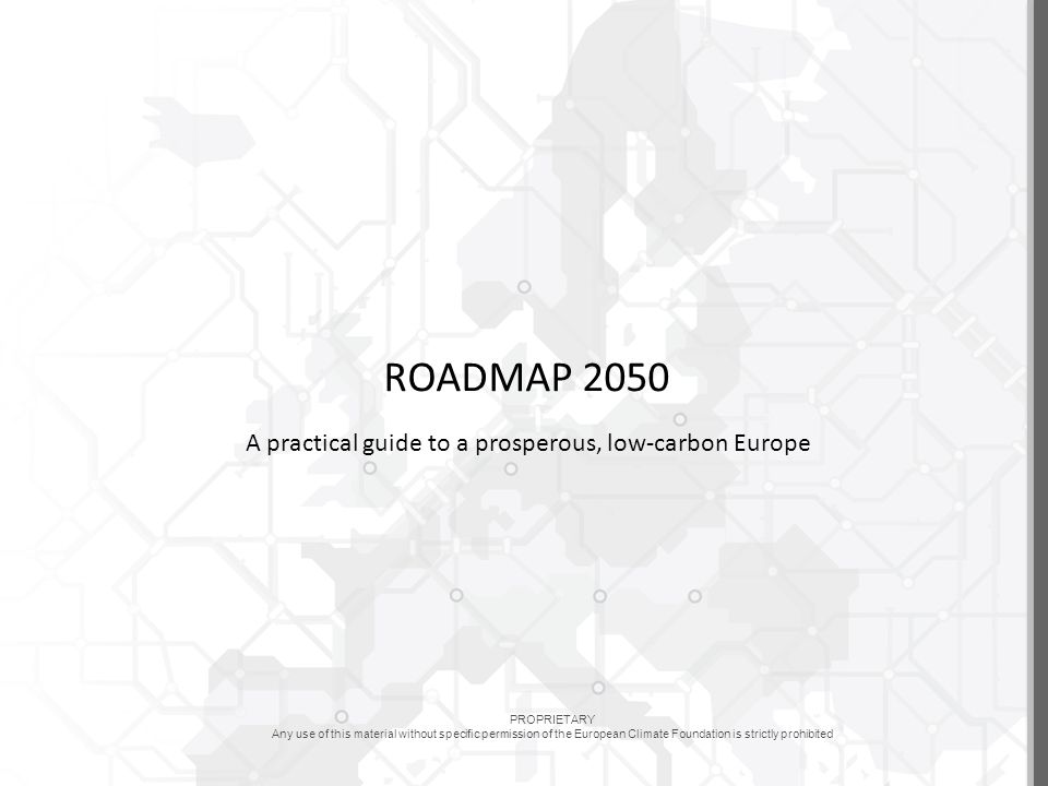 PROPRIETARY Any use of this material without specific permission of the European Climate Foundation is strictly prohibited ROADMAP 2050 A practical guide to a prosperous, low-carbon Europe