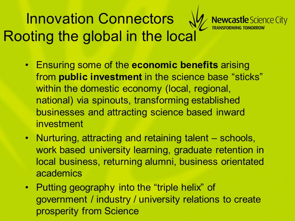 Innovation Connectors Rooting the global in the local Ensuring some of the economic benefits arising from public investment in the science base sticks within the domestic economy (local, regional, national) via spinouts, transforming established businesses and attracting science based inward investment Nurturing, attracting and retaining talent – schools, work based university learning, graduate retention in local business, returning alumni, business orientated academics Putting geography into the triple helix of government / industry / university relations to create prosperity from Science