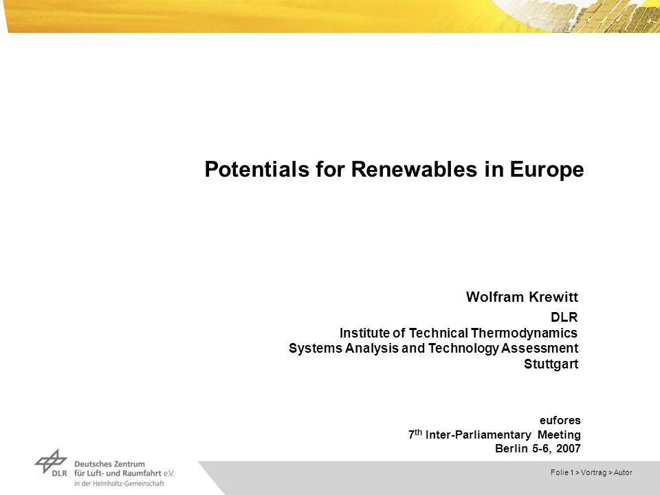 Dokumentname > Folie 1 > Vortrag > Autor Potentials for Renewables in Europe Wolfram Krewitt DLR Institute of Technical Thermodynamics Systems Analysis and Technology Assessment Stuttgart eufores 7 th Inter-Parliamentary Meeting Berlin 5-6, 2007