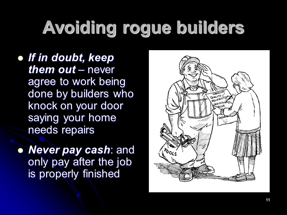 11 Avoiding rogue builders If in doubt, keep them out – never agree to work being done by builders who knock on your door saying your home needs repairs If in doubt, keep them out – never agree to work being done by builders who knock on your door saying your home needs repairs Never pay cash: and only pay after the job is properly finished Never pay cash: and only pay after the job is properly finished