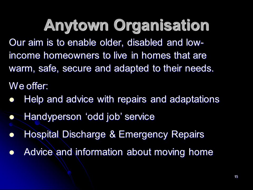 15 Anytown Organisation Our aim is to enable older, disabled and low- income homeowners to live in homes that are warm, safe, secure and adapted to their needs.