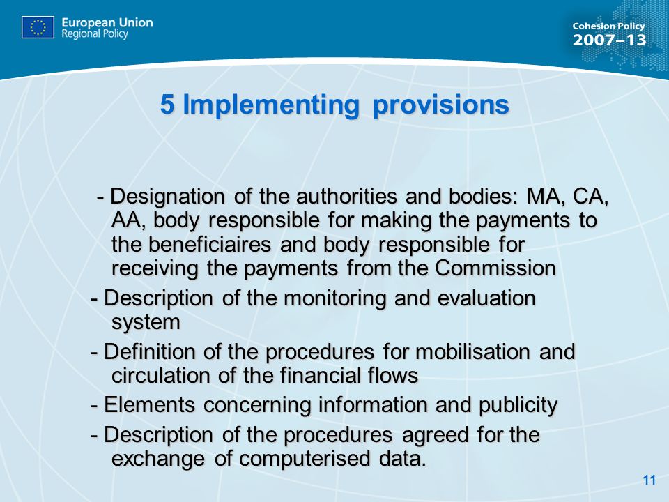 11 5 Implementing provisions - Designation of the authorities and bodies: MA, CA, AA, body responsible for making the payments to the beneficiaires and body responsible for receiving the payments from the Commission - Designation of the authorities and bodies: MA, CA, AA, body responsible for making the payments to the beneficiaires and body responsible for receiving the payments from the Commission - Description of the monitoring and evaluation system - Definition of the procedures for mobilisation and circulation of the financial flows - Elements concerning information and publicity - Description of the procedures agreed for the exchange of computerised data.