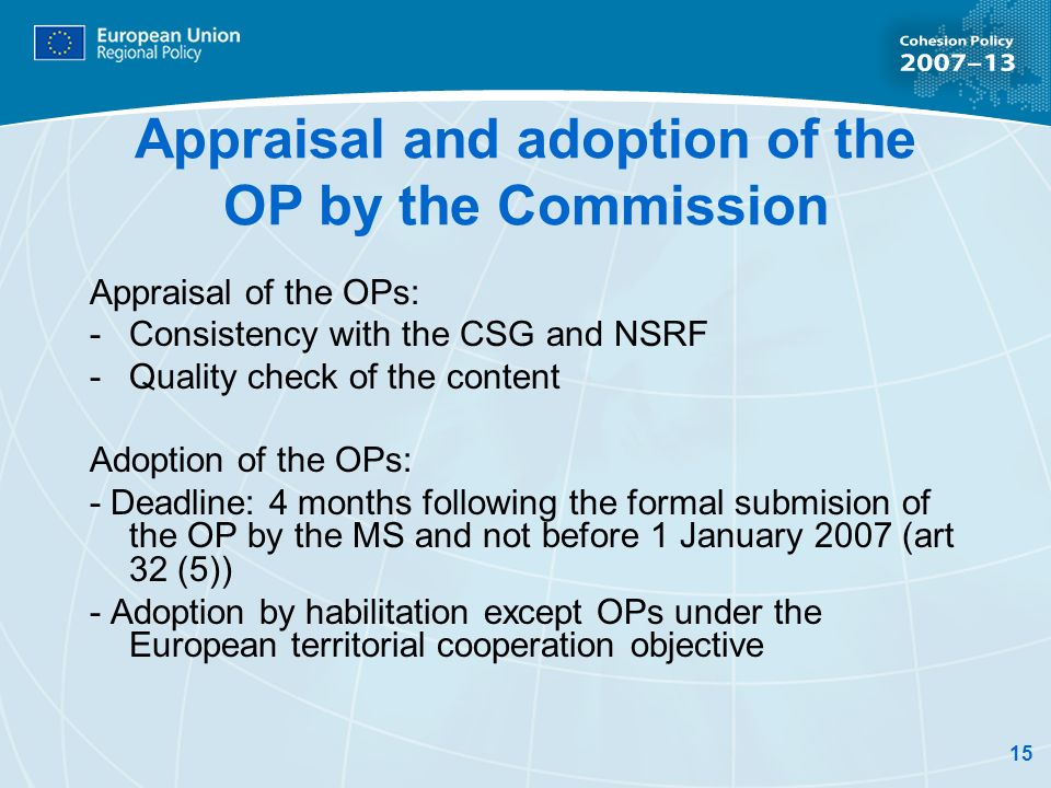15 Appraisal and adoption of the OP by the Commission Appraisal of the OPs: - Consistency with the CSG and NSRF -Quality check of the content Adoption of the OPs: - Deadline: 4 months following the formal submision of the OP by the MS and not before 1 January 2007 (art 32 (5)) - Adoption by habilitation except OPs under the European territorial cooperation objective