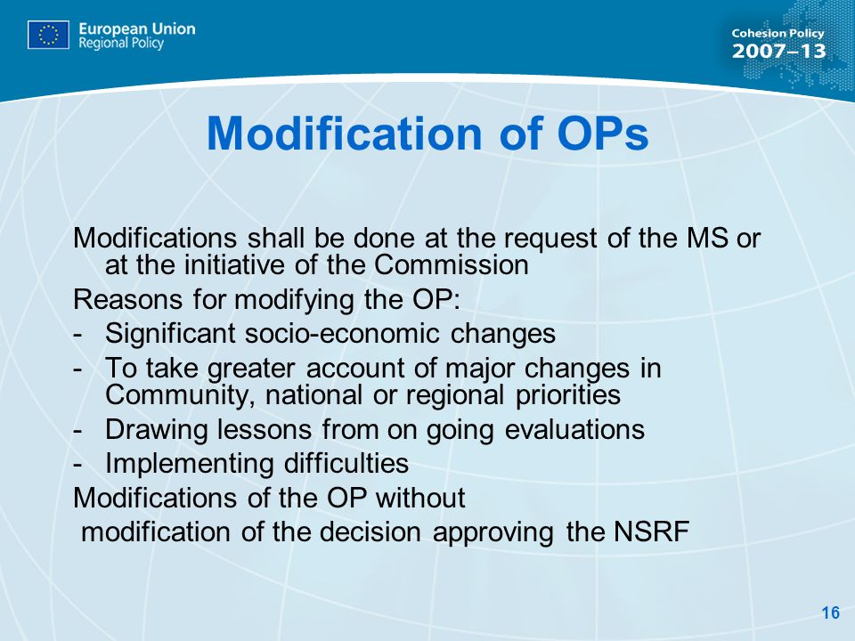 16 Modification of OPs Modifications shall be done at the request of the MS or at the initiative of the Commission Reasons for modifying the OP: -Significant socio-economic changes -To take greater account of major changes in Community, national or regional priorities -Drawing lessons from on going evaluations -Implementing difficulties Modifications of the OP without modification of the decision approving the NSRF