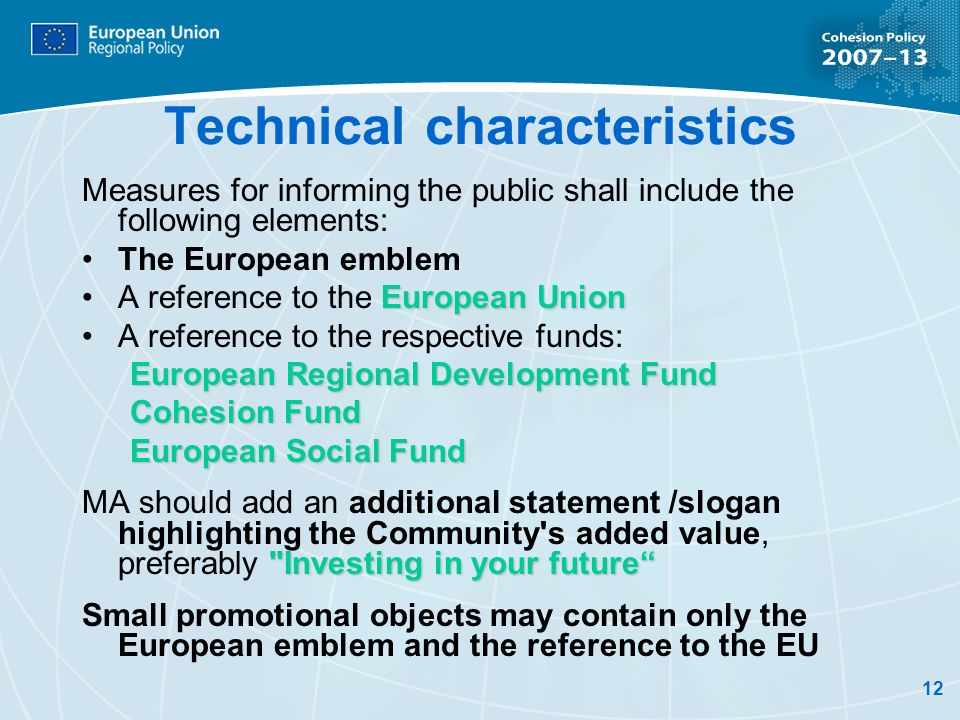 12 Technical characteristics Measures for informing the public shall include the following elements: The European emblem European UnionA reference to the European Union A reference to the respective funds: European Regional Development Fund Cohesion Fund European Social Fund Investing in your future MA should add an additional statement /slogan highlighting the Community s added value, preferably Investing in your future Small promotional objects may contain only the European emblem and the reference to the EU