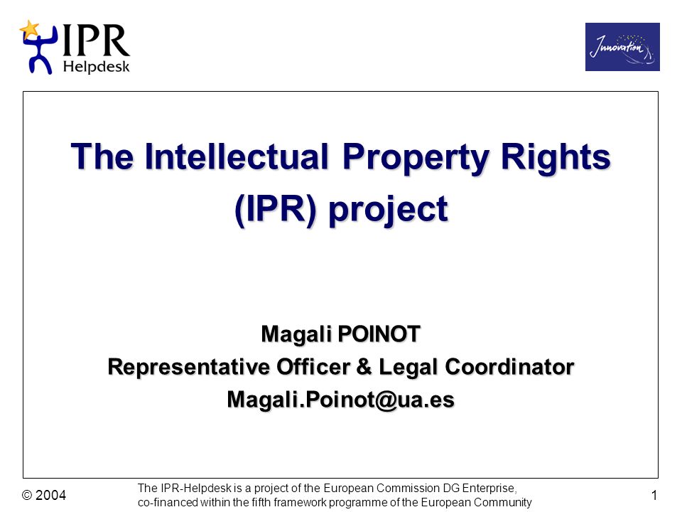 The IPR-Helpdesk is a project of the European Commission DG Enterprise, co-financed within the fifth framework programme of the European Community © The Intellectual Property Rights (IPR) project Magali POINOT Representative Officer & Legal Coordinator