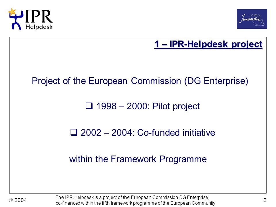 The IPR-Helpdesk is a project of the European Commission DG Enterprise, co-financed within the fifth framework programme of the European Community © – 2000: Pilot project 2002 – 2004: Co-funded initiative 1 – IPR-Helpdesk project Project of the European Commission (DG Enterprise) within the Framework Programme