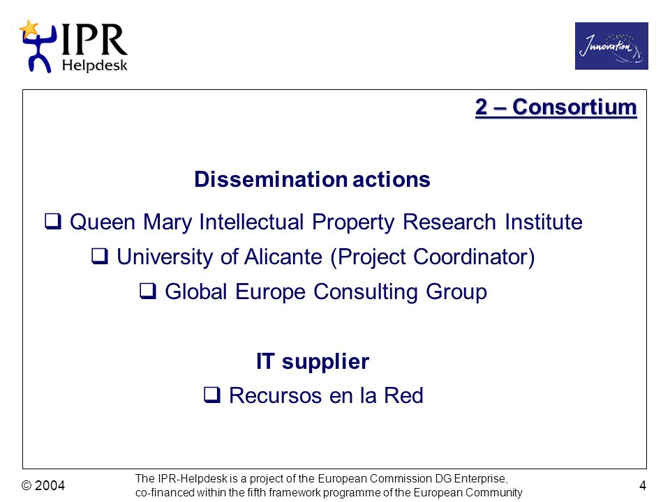 The IPR-Helpdesk is a project of the European Commission DG Enterprise, co-financed within the fifth framework programme of the European Community © – Consortium Dissemination actions Queen Mary Intellectual Property Research Institute University of Alicante (Project Coordinator) Global Europe Consulting Group IT supplier Recursos en la Red