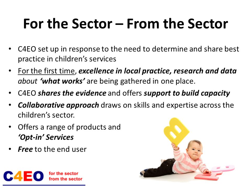 For the Sector – From the Sector C4EO set up in response to the need to determine and share best practice in childrens services For the first time, excellence in local practice, research and data about what works are being gathered in one place.