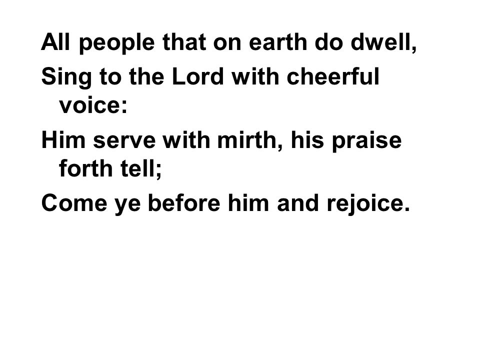 All people that on earth do dwell, Sing to the Lord with cheerful voice: Him serve with mirth, his praise forth tell; Come ye before him and rejoice.
