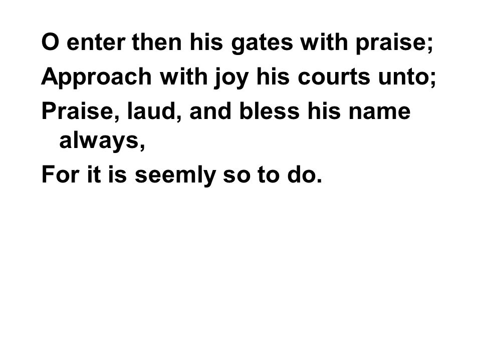 O enter then his gates with praise; Approach with joy his courts unto; Praise, laud, and bless his name always, For it is seemly so to do.