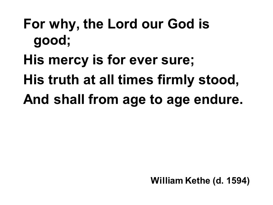 For why, the Lord our God is good; His mercy is for ever sure; His truth at all times firmly stood, And shall from age to age endure.