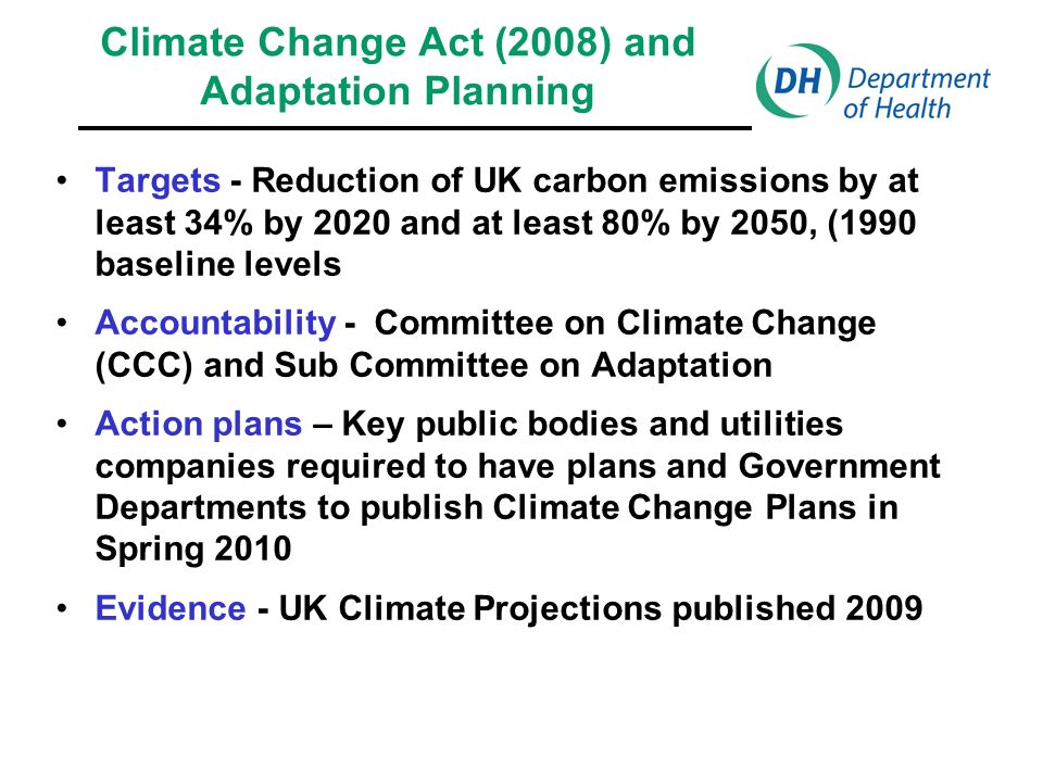 Climate Change Act (2008) and Adaptation Planning Targets - Reduction of UK carbon emissions by at least 34% by 2020 and at least 80% by 2050, (1990 baseline levels Accountability - Committee on Climate Change (CCC) and Sub Committee on Adaptation Action plans – Key public bodies and utilities companies required to have plans and Government Departments to publish Climate Change Plans in Spring 2010 Evidence - UK Climate Projections published 2009